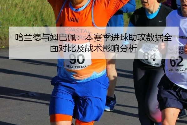 哈兰德与姆巴佩：本赛季进球助攻数据全面对比及战术影响分析