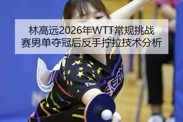 林高远2026年WTT常规挑战赛男单夺冠后反手拧拉技术分析